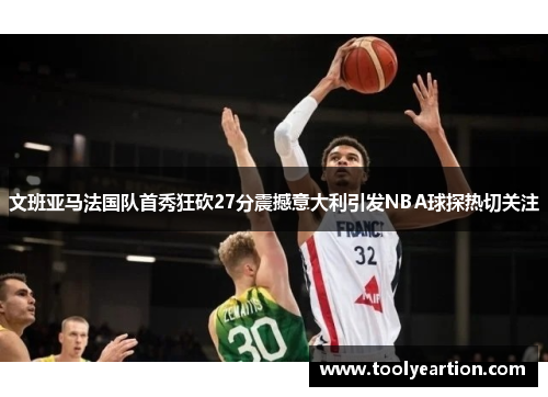 文班亚马法国队首秀狂砍27分震撼意大利引发NBA球探热切关注